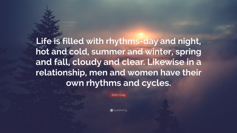 John Gray Quote: “Life is filled with rhythms-day and night, hot and cold, summer and winter, spring and fall, cloudy and clear. Likewise in a relationship, men and women have their own rhythms and cycles.”