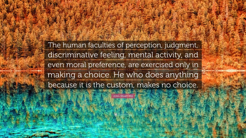 John Stuart Mill Quote: “The human faculties of perception, judgment, discriminative feeling, mental activity, and even moral preference, are exercised only in making a choice. He who does anything because it is the custom, makes no choice.”