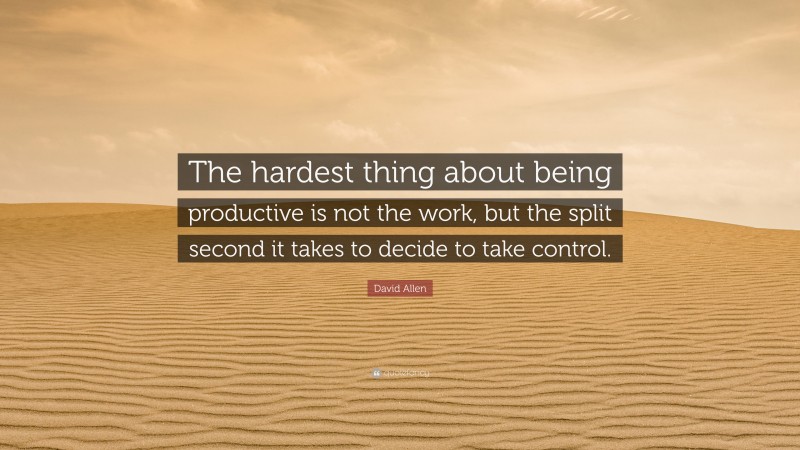 David Allen Quote: “The hardest thing about being productive is not the work, but the split second it takes to decide to take control.”