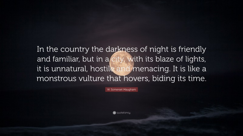 W. Somerset Maugham Quote: “In the country the darkness of night is friendly and familiar, but in a city, with its blaze of lights, it is unnatural, hostile and menacing. It is like a monstrous vulture that hovers, biding its time.”