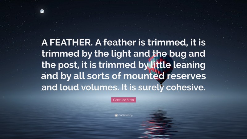 Gertrude Stein Quote: “A FEATHER. A feather is trimmed, it is trimmed by the light and the bug and the post, it is trimmed by little leaning and by all sorts of mounted reserves and loud volumes. It is surely cohesive.”