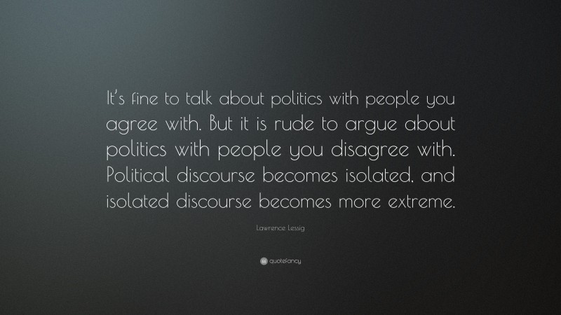 Lawrence Lessig Quote: “It’s fine to talk about politics with people you agree with. But it is rude to argue about politics with people you disagree with. Political discourse becomes isolated, and isolated discourse becomes more extreme.”
