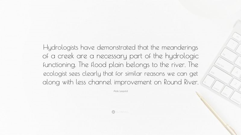 Aldo Leopold Quote: “Hydrologists have demonstrated that the meanderings of a creek are a necessary part of the hydrologic functioning. The flood plain belongs to the river. The ecologist sees clearly that for similar reasons we can get along with less channel improvement on Round River.”