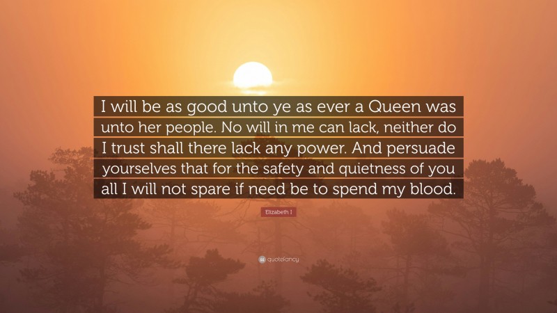 Elizabeth I Quote: “I will be as good unto ye as ever a Queen was unto her people. No will in me can lack, neither do I trust shall there lack any power. And persuade yourselves that for the safety and quietness of you all I will not spare if need be to spend my blood.”