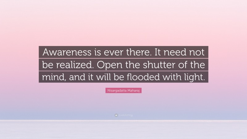 Nisargadatta Maharaj Quote: “Awareness is ever there. It need not be realized. Open the shutter of the mind, and it will be flooded with light.”