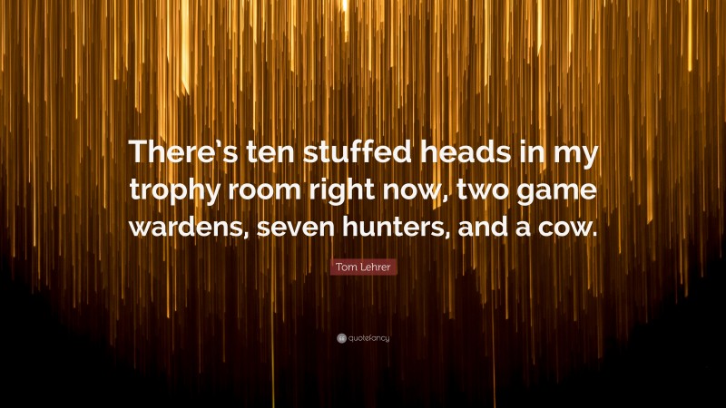 Tom Lehrer Quote: “There’s ten stuffed heads in my trophy room right now, two game wardens, seven hunters, and a cow.”