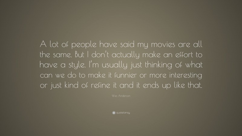 Wes Anderson Quote: “A lot of people have said my movies are all the same. But I don’t actually make an effort to have a style. I’m usually just thinking of what can we do to make it funnier or more interesting or just kind of refine it and it ends up like that.”