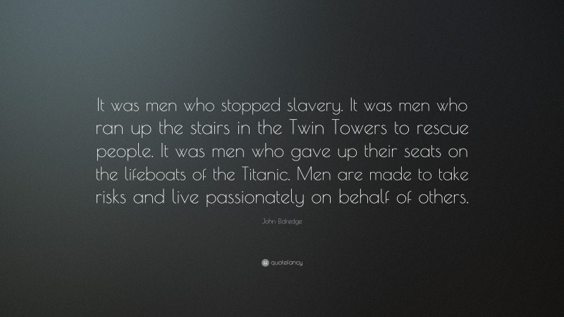 John Eldredge Quote: “It was men who stopped slavery. It was men who ran up the stairs in the Twin Towers to rescue people. It was men who gave up their seats on the lifeboats of the Titanic. Men are made to take risks and live passionately on behalf of others.”