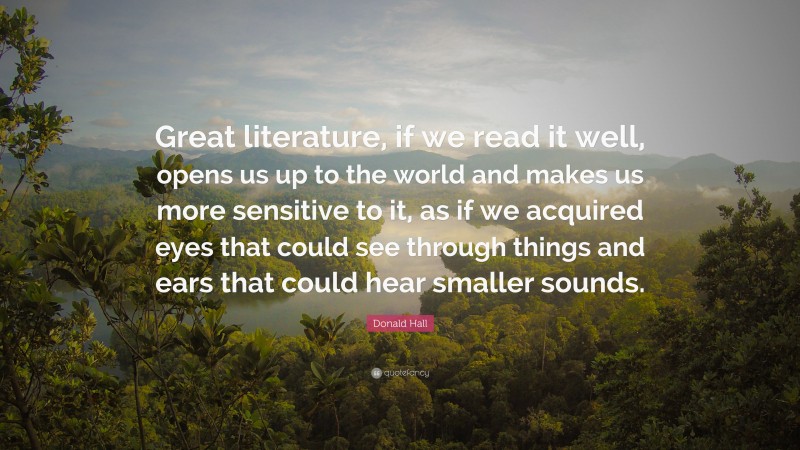 Donald Hall Quote: “Great literature, if we read it well, opens us up to the world and makes us more sensitive to it, as if we acquired eyes that could see through things and ears that could hear smaller sounds.”