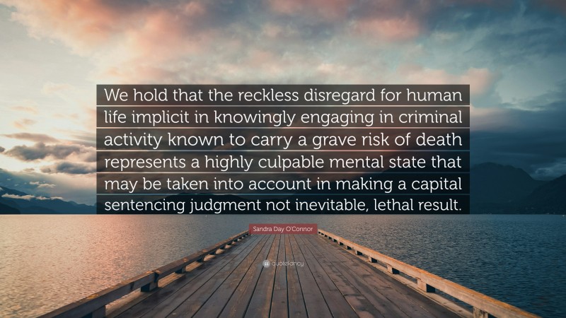 Sandra Day O'Connor Quote: “We hold that the reckless disregard for human life implicit in knowingly engaging in criminal activity known to carry a grave risk of death represents a highly culpable mental state that may be taken into account in making a capital sentencing judgment not inevitable, lethal result.”