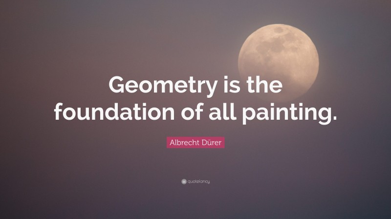 Albrecht Dürer Quote: “Geometry is the foundation of all painting.”