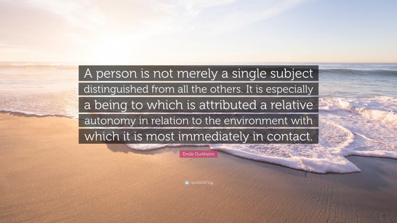 Émile Durkheim Quote: “A person is not merely a single subject distinguished from all the others. It is especially a being to which is attributed a relative autonomy in relation to the environment with which it is most immediately in contact.”