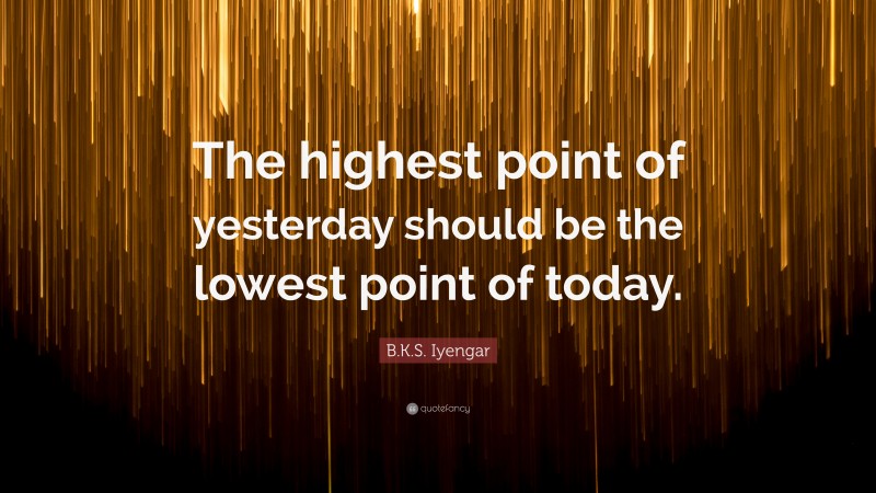 B.K.S. Iyengar Quote: “The highest point of yesterday should be the lowest point of today.”