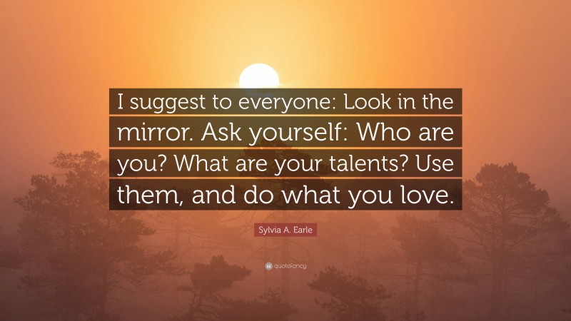 Sylvia A. Earle Quote: “I suggest to everyone: Look in the mirror. Ask yourself: Who are you? What are your talents? Use them, and do what you love.”