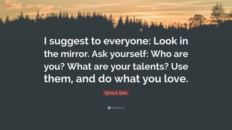 Sylvia A. Earle Quote: “I suggest to everyone: Look in the mirror. Ask yourself: Who are you? What are your talents? Use them, and do what you love.”