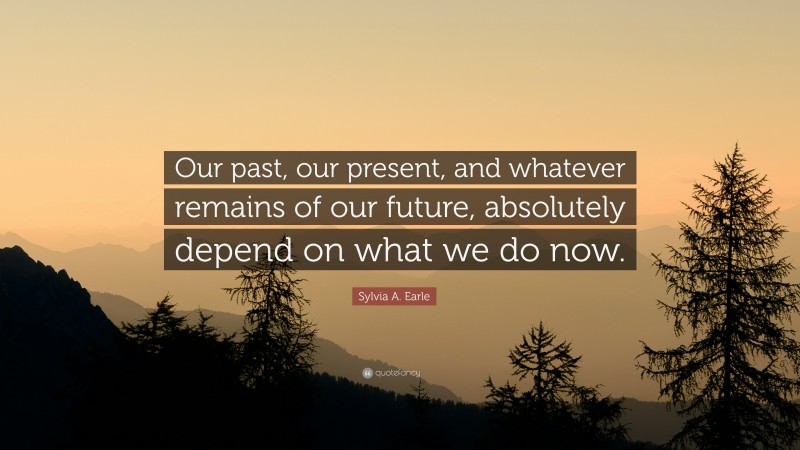 Sylvia A. Earle Quote: “Our past, our present, and whatever remains of our future, absolutely depend on what we do now.”