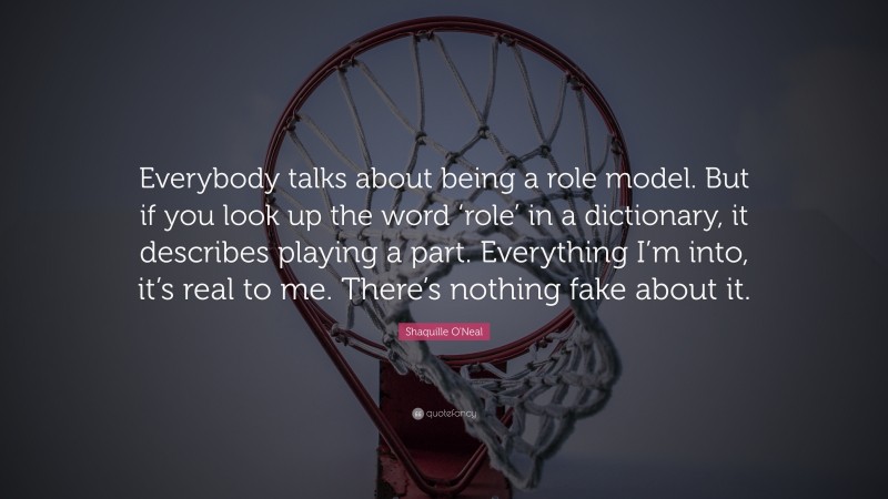 Shaquille O'Neal Quote: “Everybody talks about being a role model. But if you look up the word ‘role’ in a dictionary, it describes playing a part. Everything I’m into, it’s real to me. There’s nothing fake about it.”