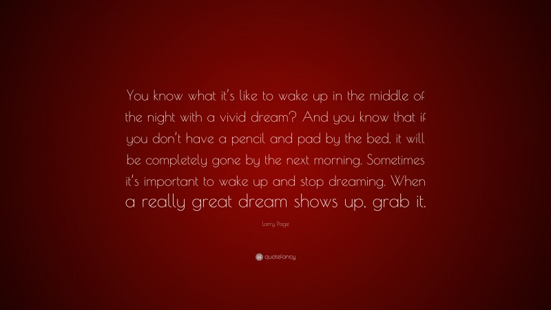 Larry Page Quote: “You know what it’s like to wake up in the middle of the night with a vivid dream? And you know that if you don’t have a pencil and pad by the bed, it will be completely gone by the next morning. Sometimes it’s important to wake up and stop dreaming. When a really great dream shows up, grab it.”