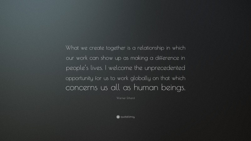 Werner Erhard Quote: “What we create together is a relationship in which our work can show up as making a difference in people’s lives. I welcome the unprecedented opportunity for us to work globally on that which concerns us all as human beings.”