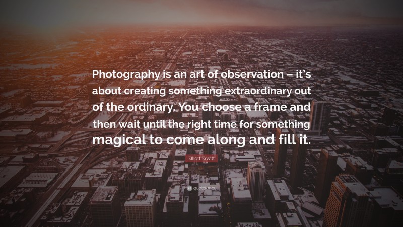 Elliott Erwitt Quote: “Photography is an art of observation – it’s about creating something extraordinary out of the ordinary. You choose a frame and then wait until the right time for something magical to come along and fill it.”