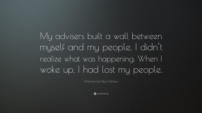 Mohammed Reza Pahlavi Quote: “My advisers built a wall between myself and my people. I didn’t realize what was happening. When I woke up, I had lost my people.”
