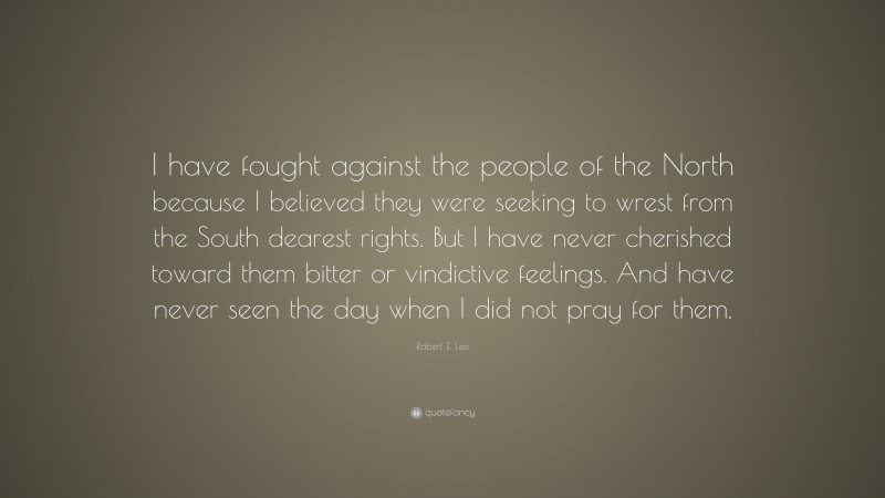 Robert E. Lee Quote: “I have fought against the people of the North because I believed they were seeking to wrest from the South dearest rights. But I have never cherished toward them bitter or vindictive feelings. And have never seen the day when I did not pray for them.”