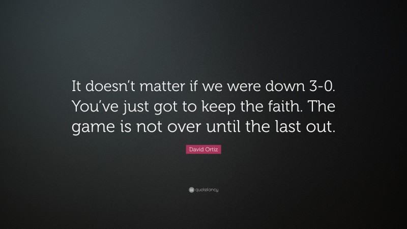David Ortiz Quote: “It doesn’t matter if we were down 3-0. You’ve just got to keep the faith. The game is not over until the last out.”
