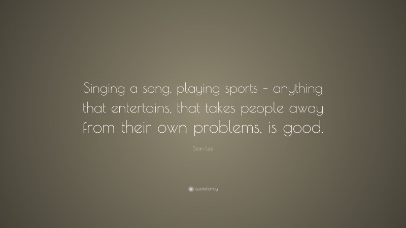 Stan Lee Quote: “Singing a song, playing sports – anything that entertains, that takes people away from their own problems, is good.”