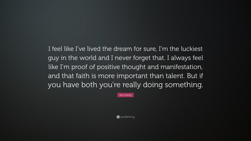 Jim Carrey Quote: “I feel like I’ve lived the dream for sure, I’m the luckiest guy in the world and I never forget that. I always feel like I’m proof of positive thought and manifestation, and that faith is more important than talent. But if you have both you’re really doing something.”