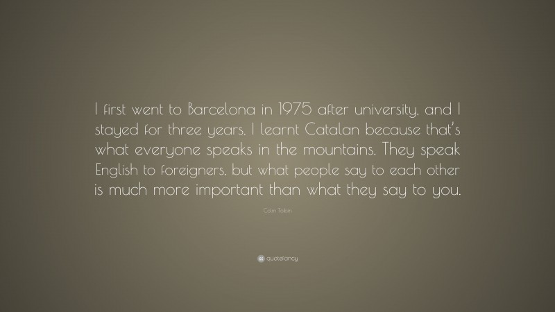 Colm Tóibín Quote: “I first went to Barcelona in 1975 after university, and I stayed for three years. I learnt Catalan because that’s what everyone speaks in the mountains. They speak English to foreigners, but what people say to each other is much more important than what they say to you.”