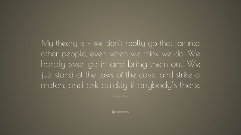 Martin Amis Quote: “My theory is – we don’t really go that far into other people, even when we think we do. We hardly ever go in and bring them out. We just stand at the jaws of the cave, and strike a match, and ask quickly if anybody’s there.”