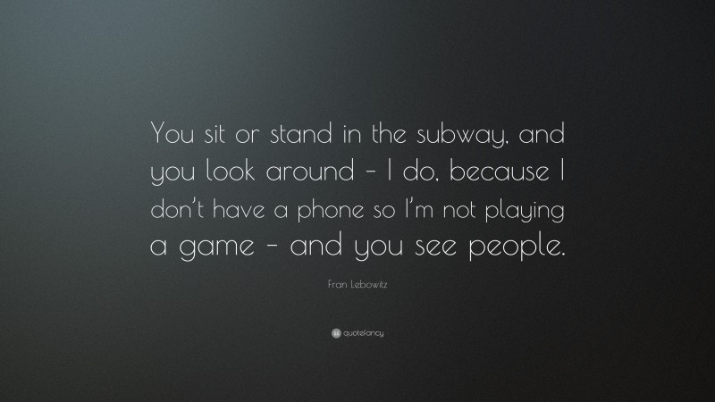 Fran Lebowitz Quote: “You sit or stand in the subway, and you look around – I do, because I don’t have a phone so I’m not playing a game – and you see people.”