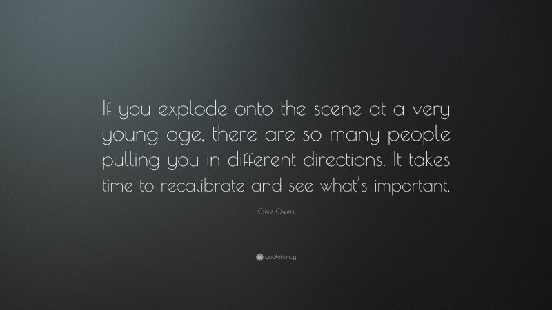 Clive Owen Quote: “If you explode onto the scene at a very young age, there are so many people pulling you in different directions. It takes time to recalibrate and see what’s important.”