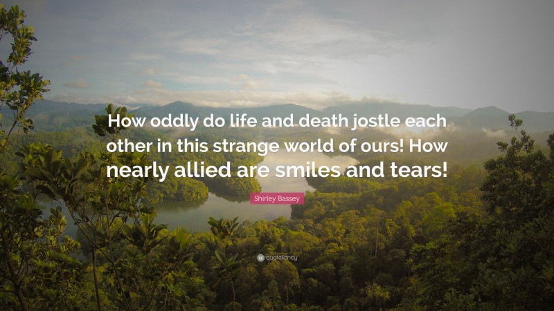 Shirley Bassey Quote: “How oddly do life and death jostle each other in this strange world of ours! How nearly allied are smiles and tears!”