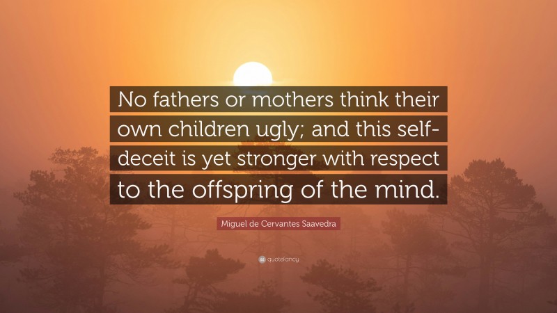 Miguel de Cervantes Saavedra Quote: “No fathers or mothers think their own children ugly; and this self-deceit is yet stronger with respect to the offspring of the mind.”