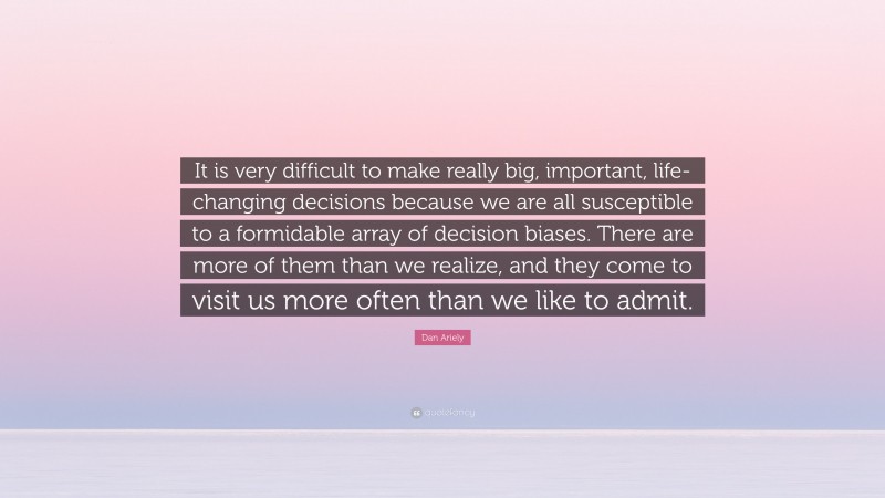 Dan Ariely Quote: “It is very difficult to make really big, important, life-changing decisions because we are all susceptible to a formidable array of decision biases. There are more of them than we realize, and they come to visit us more often than we like to admit.”