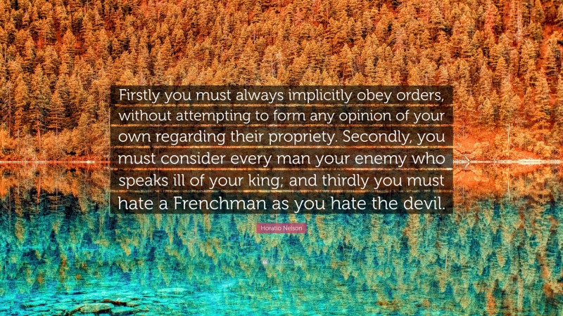 Horatio Nelson Quote: “Firstly you must always implicitly obey orders, without attempting to form any opinion of your own regarding their propriety. Secondly, you must consider every man your enemy who speaks ill of your king; and thirdly you must hate a Frenchman as you hate the devil.”