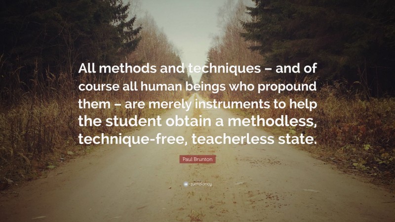 Paul Brunton Quote: “All methods and techniques – and of course all human beings who propound them – are merely instruments to help the student obtain a methodless, technique-free, teacherless state.”