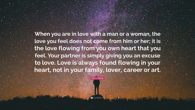 David Deida Quote: “When you are in love with a man or a woman, the love you feel does not come from him or her; it is the love flowing from you own heart that you feel. Your partner is simply giving you an excuse to love. Love is always found flowing in your heart, not in your family, lover, career or art.”