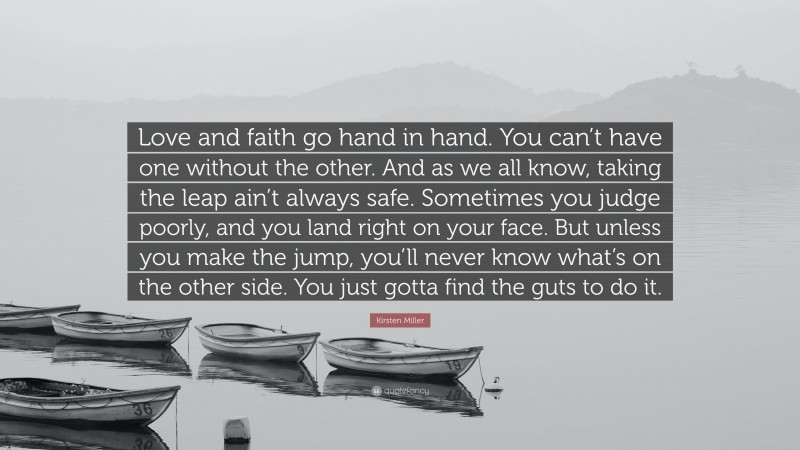 Kirsten Miller Quote: “Love and faith go hand in hand. You can’t have one without the other. And as we all know, taking the leap ain’t always safe. Sometimes you judge poorly, and you land right on your face. But unless you make the jump, you’ll never know what’s on the other side. You just gotta find the guts to do it.”