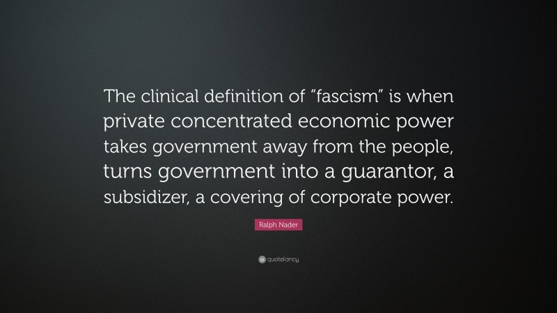 Ralph Nader Quote: “The clinical definition of “fascism” is when private concentrated economic power takes government away from the people, turns government into a guarantor, a subsidizer, a covering of corporate power.”