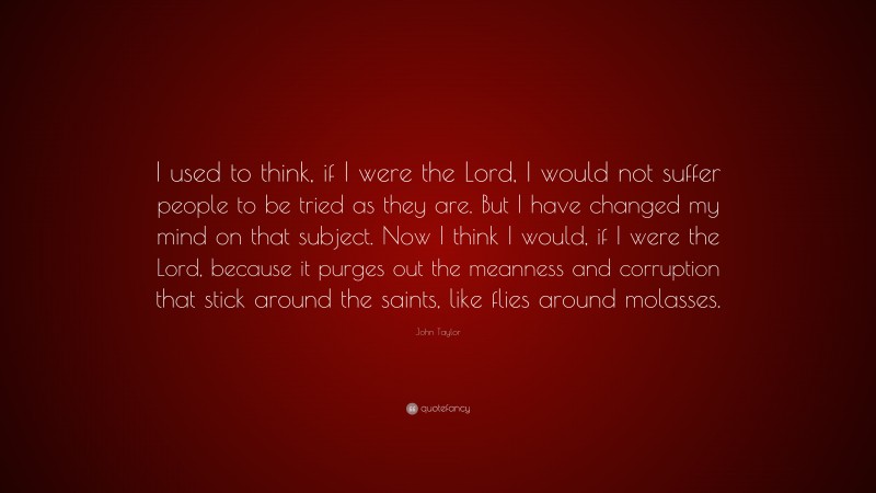 John Taylor Quote: “I used to think, if I were the Lord, I would not suffer people to be tried as they are. But I have changed my mind on that subject. Now I think I would, if I were the Lord, because it purges out the meanness and corruption that stick around the saints, like flies around molasses.”