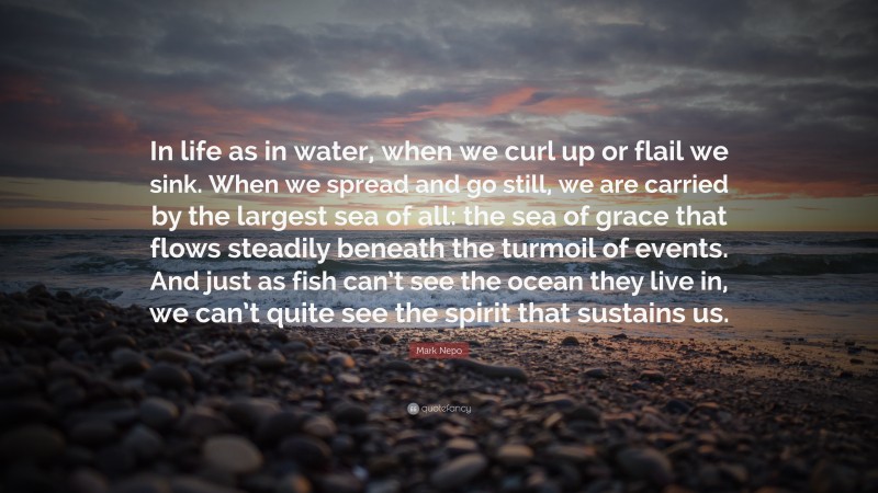 Mark Nepo Quote: “In life as in water, when we curl up or flail we sink. When we spread and go still, we are carried by the largest sea of all: the sea of grace that flows steadily beneath the turmoil of events. And just as fish can’t see the ocean they live in, we can’t quite see the spirit that sustains us.”