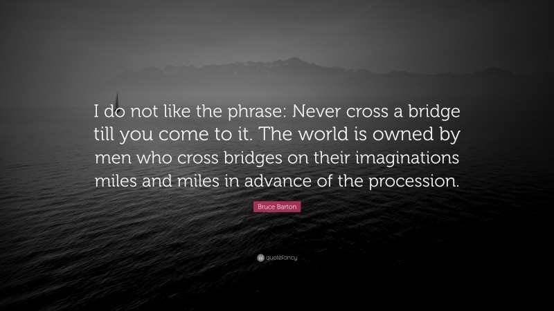 Bruce Barton Quote: “I do not like the phrase: Never cross a bridge till you come to it. The world is owned by men who cross bridges on their imaginations miles and miles in advance of the procession.”