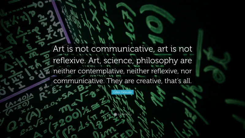 Gilles Deleuze Quote: “Art is not communicative, art is not reflexive. Art, science, philosophy are neither contemplative, neither reflexive, nor communicative. They are creative, that’s all.”