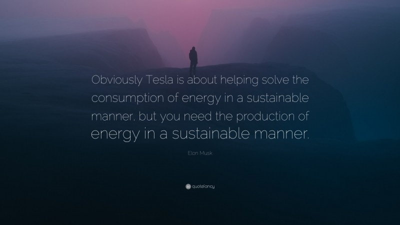 Elon Musk Quote: “Obviously Tesla is about helping solve the consumption of energy in a sustainable manner, but you need the production of energy in a sustainable manner.”