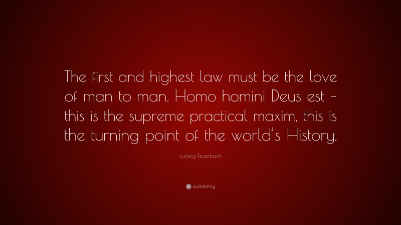 Ludwig Feuerbach Quote: “The first and highest law must be the love of man to man. Homo homini Deus est – this is the supreme practical maxim, this is the turning point of the world’s History.”