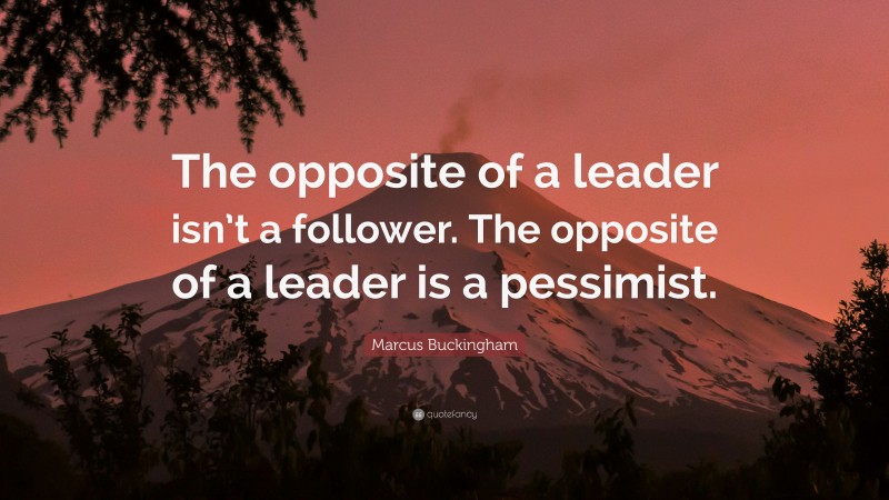 Marcus Buckingham Quote: “The opposite of a leader isn’t a follower. The opposite of a leader is a pessimist.”