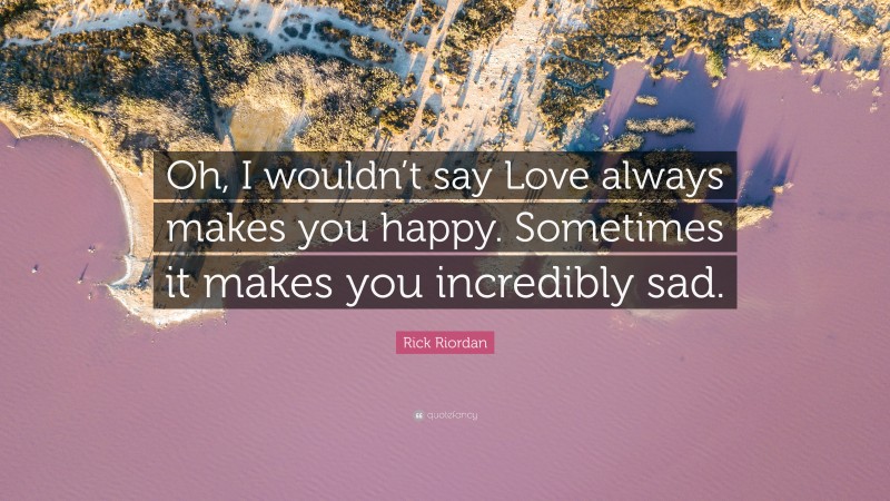 Rick Riordan Quote: “Oh, I wouldn’t say Love always makes you happy. Sometimes it makes you incredibly sad.”