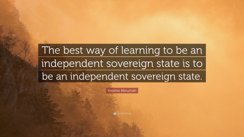 Kwame Nkrumah Quote: “The best way of learning to be an independent sovereign state is to be an independent sovereign state.”